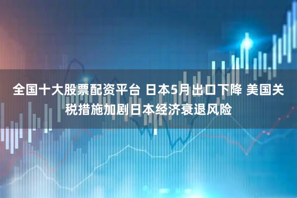 全国十大股票配资平台 日本5月出口下降 美国关税措施加剧日本经济衰退风险