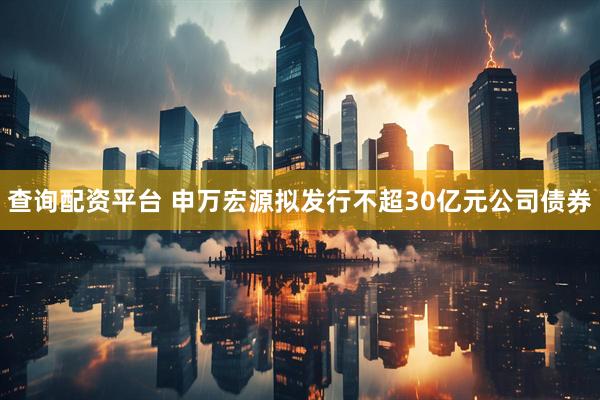 查询配资平台 申万宏源拟发行不超30亿元公司债券