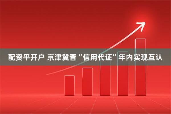 配资平开户 京津冀晋“信用代证”年内实现互认