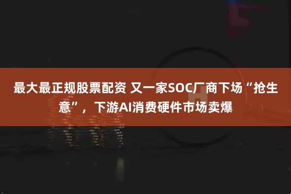 最大最正规股票配资 又一家SOC厂商下场“抢生意”，下游AI消费硬件市场卖爆