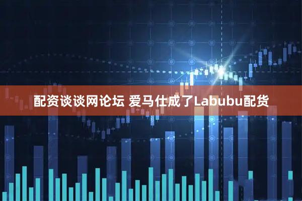 配资谈谈网论坛 爱马仕成了Labubu配货