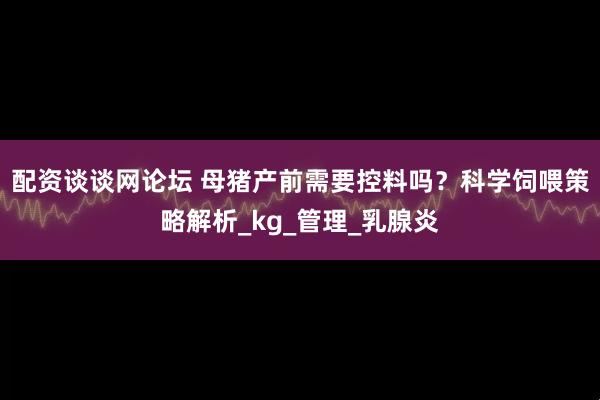 配资谈谈网论坛 母猪产前需要控料吗？科学饲喂策略解析_kg_管理_乳腺炎
