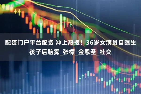 配资门户平台配资 冲上热搜！36岁女演员自曝生孩子后脑雾_张檬_金恩圣_社交