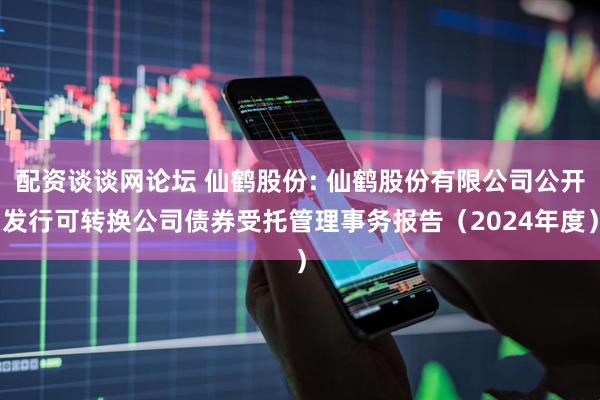 配资谈谈网论坛 仙鹤股份: 仙鹤股份有限公司公开发行可转换公司债券受托管理事务报告（2024年度）