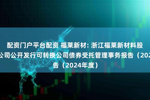 配资门户平台配资 福莱新材: 浙江福莱新材料股份有限公司公开发行可转换公司债券受托管理事务报告（2024年度）