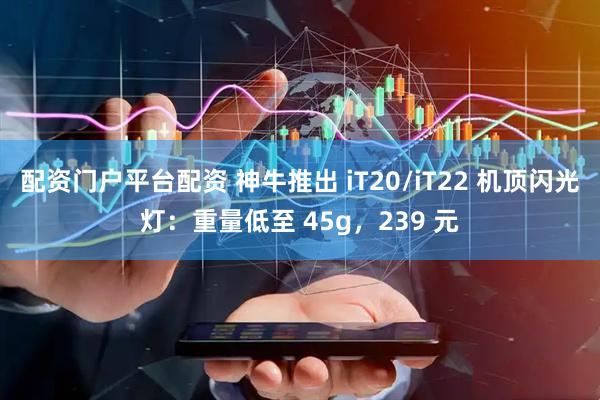 配资门户平台配资 神牛推出 iT20/iT22 机顶闪光灯：重量低至 45g，239 元