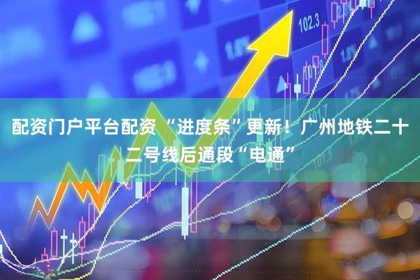 配资门户平台配资 “进度条”更新！广州地铁二十二号线后通段“电通”