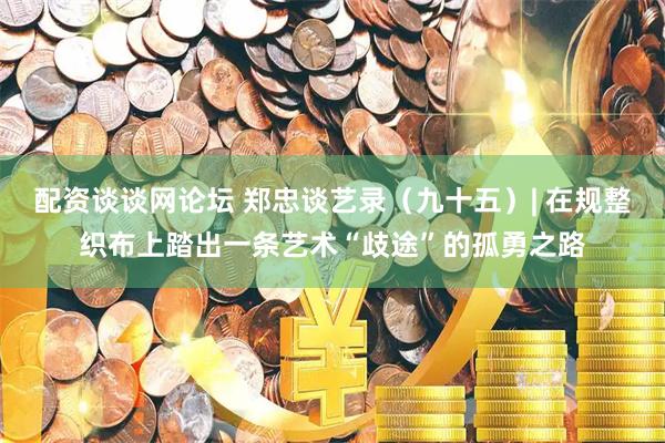 配资谈谈网论坛 郑忠谈艺录（九十五）| 在规整织布上踏出一条艺术“歧途”的孤勇之路