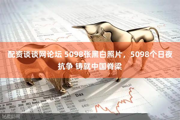 配资谈谈网论坛 5098张黑白照片，5098个日夜抗争 铸就中国脊梁