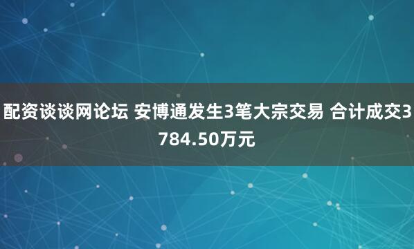 配资谈谈网论坛 安博通发生3笔大宗交易 合计成交3784.50万元