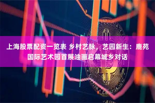 上海股票配资一览表 乡村艺脉，艺园新生：鹿苑国际艺术园首展油画启幕城乡对话