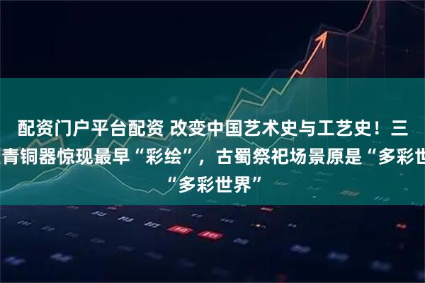 配资门户平台配资 改变中国艺术史与工艺史！三星堆青铜器惊现最早“彩绘”，古蜀祭祀场景原是“多彩世界”