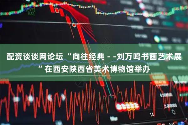 配资谈谈网论坛 “向往经典－-刘万鸣书画艺术展”在西安陕西省美术博物馆举办
