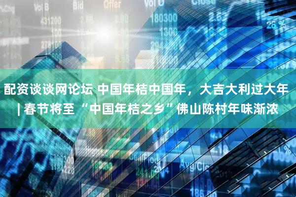 配资谈谈网论坛 中国年桔中国年，大吉大利过大年 | 春节将至 “中国年桔之乡”佛山陈村年味渐浓