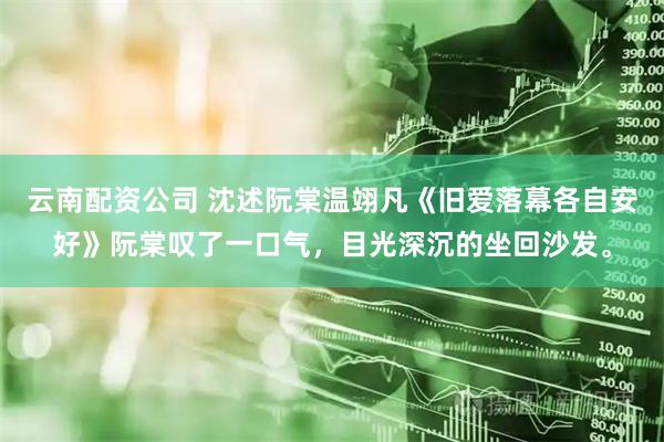 云南配资公司 沈述阮棠温翊凡《旧爱落幕各自安好》阮棠叹了一口气，目光深沉的坐回沙发。