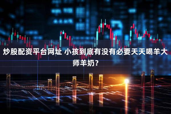 炒股配资平台网址 小孩到底有没有必要天天喝羊大师羊奶？