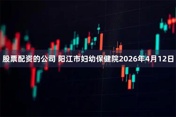 股票配资的公司 阳江市妇幼保健院2026年4月12日