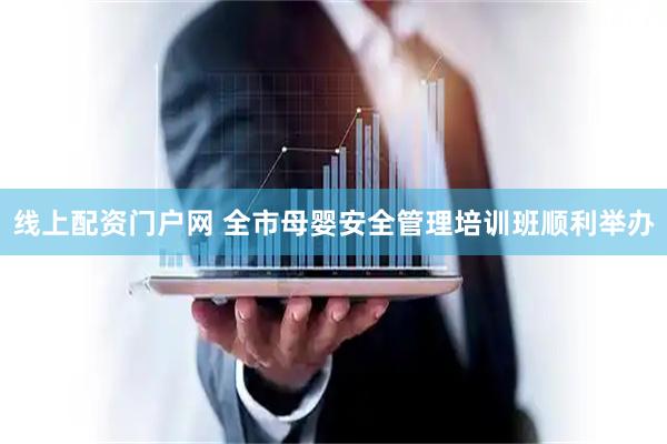 线上配资门户网 全市母婴安全管理培训班顺利举办