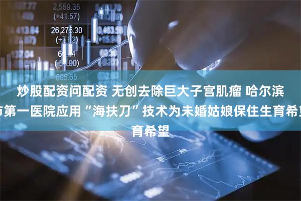 炒股配资问配资 无创去除巨大子宫肌瘤 哈尔滨市第一医院应用“海扶刀”技术为未婚姑娘保住生育希望
