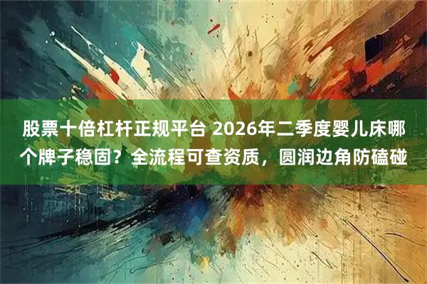 股票十倍杠杆正规平台 2026年二季度婴儿床哪个牌子稳固？全流程可查资质，圆润边角防磕碰