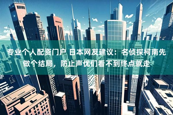 专业个人配资门户 日本网友建议：名侦探柯南先做个结局，防止声优们看不到终点就走