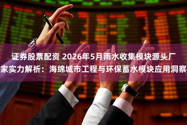 证券股票配资 2026年5月雨水收集模块源头厂家实力解析：海绵城市工程与环保蓄水模块应用洞察