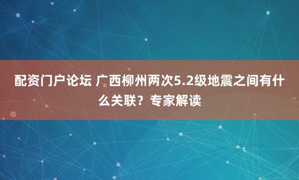 配资门户论坛 广西柳州两次5.2级地震之间有什么关联？专家解读