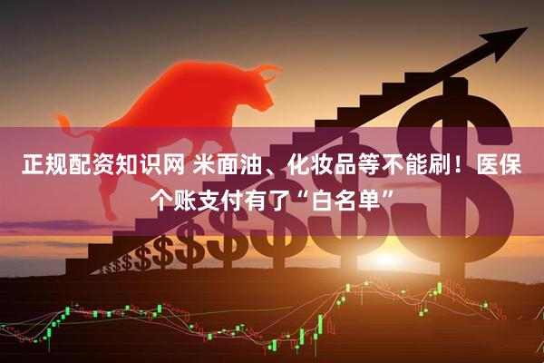 正规配资知识网 米面油、化妆品等不能刷！医保个账支付有了“白名单”