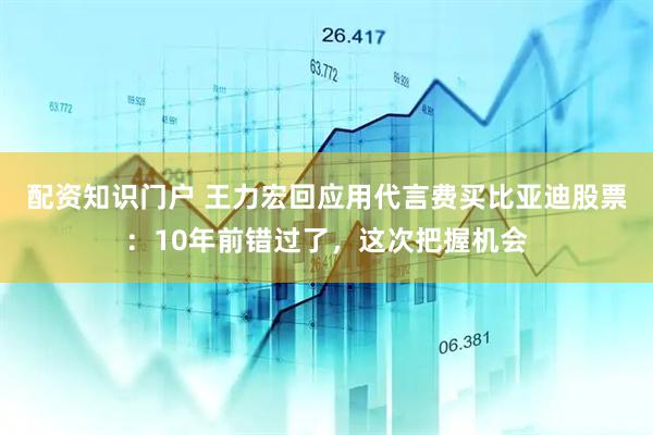 配资知识门户 王力宏回应用代言费买比亚迪股票：10年前错过了，这次把握机会