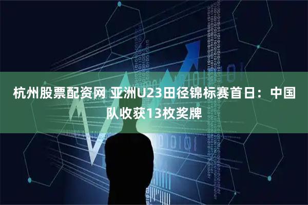 杭州股票配资网 亚洲U23田径锦标赛首日：中国队收获13枚奖牌