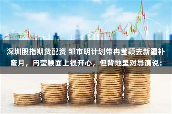 深圳股指期货配资 邹市明计划带冉莹颖去新疆补蜜月，冉莹颖面上很开心，但背地里对导演说：